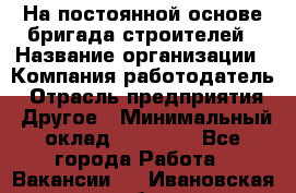 На постоянной основе бригада строителей › Название организации ­ Компания-работодатель › Отрасль предприятия ­ Другое › Минимальный оклад ­ 20 000 - Все города Работа » Вакансии   . Ивановская обл.